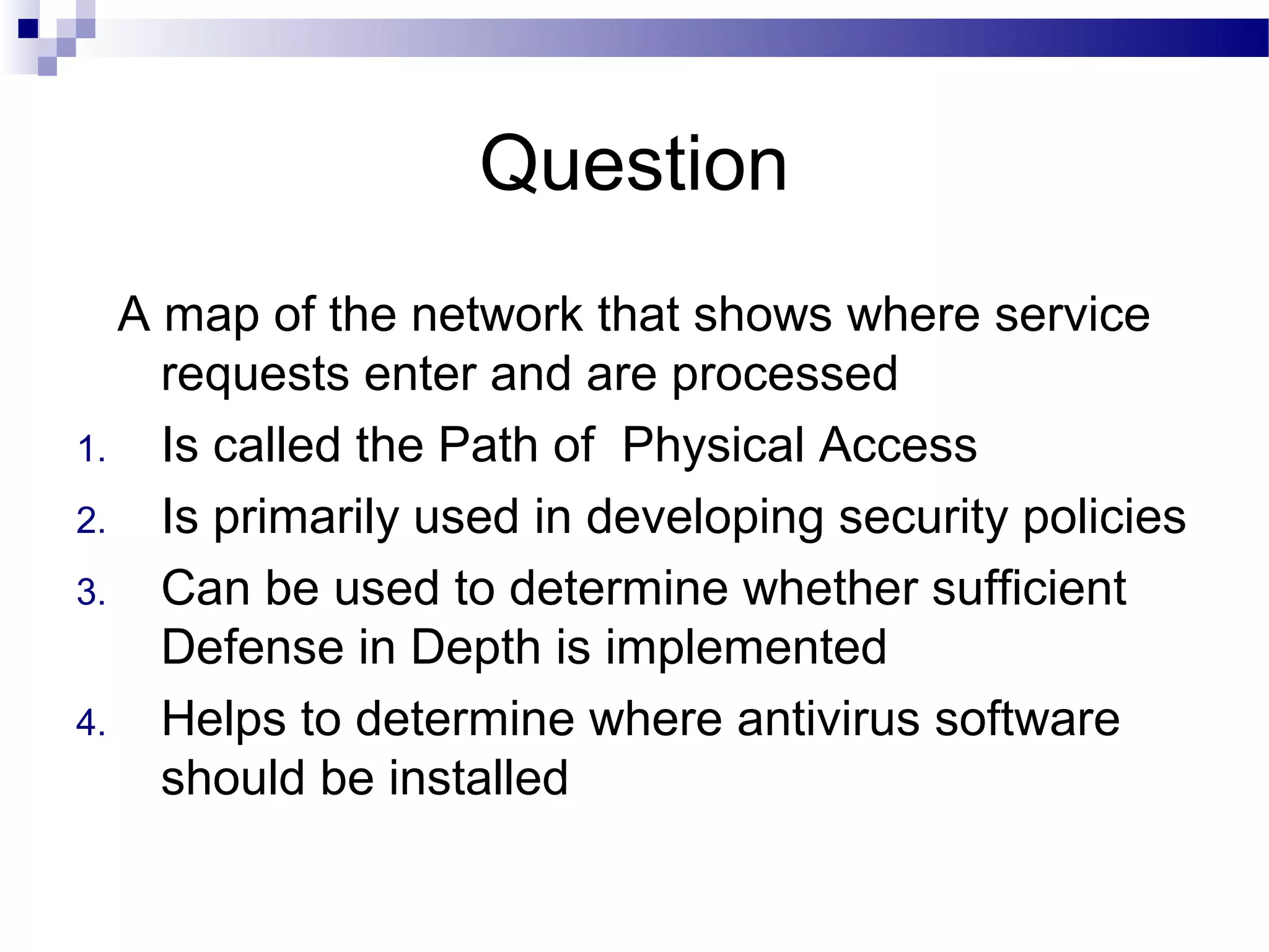 Question
A map of the network that shows where service
requests enter and are processed
1. Is called the Path of Physical Access
2. Is primarily used in developing security policies
3. Can be used to determine whether sufficient
Defense in Depth is implemented
4. Helps to determine where antivirus software
should be installed
 