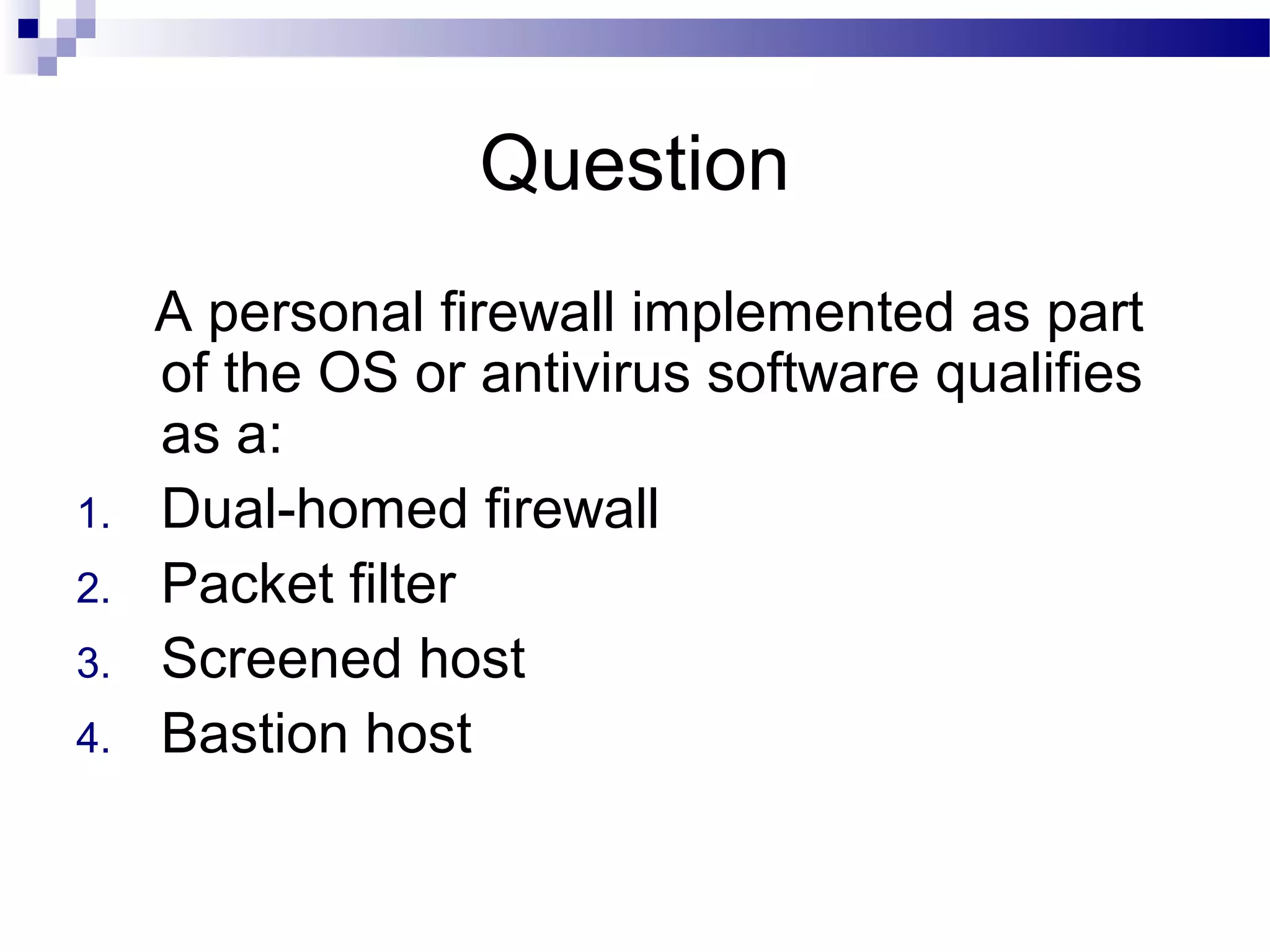 Question
A personal firewall implemented as part
of the OS or antivirus software qualifies
as a:
1. Dual-homed firewall
2. Packet filter
3. Screened host
4. Bastion host
 
