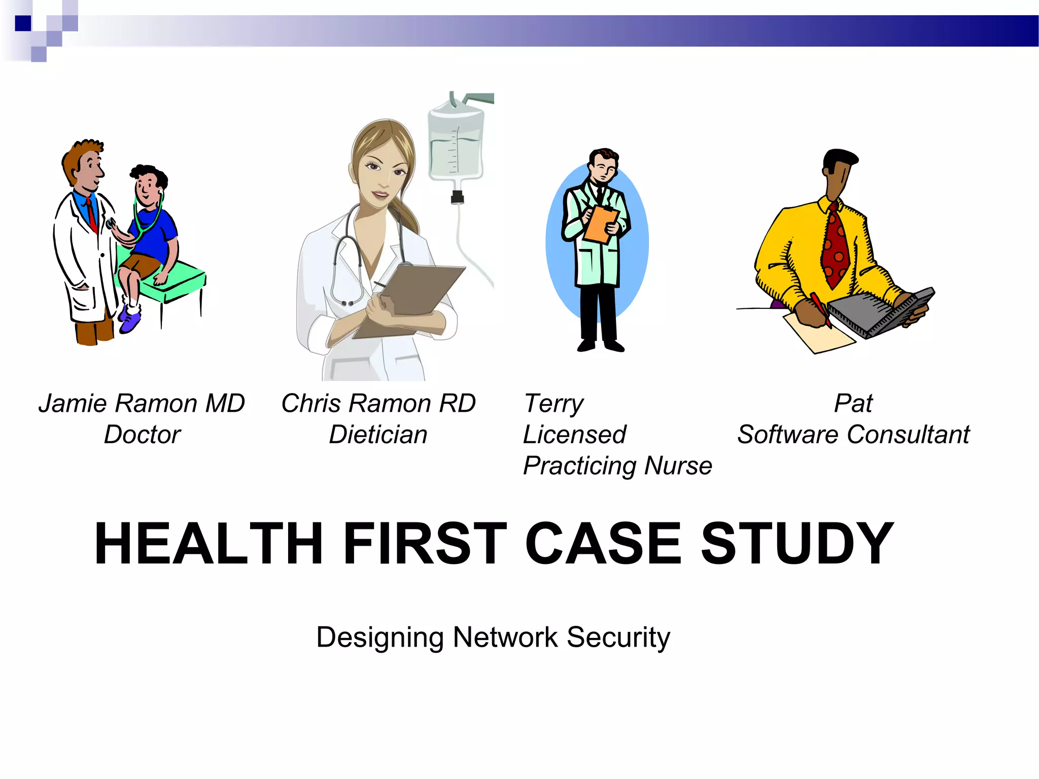 HEALTH FIRST CASE STUDY
Designing Network Security
Jamie Ramon MD
Doctor
Chris Ramon RD
Dietician
Terry
Licensed
Practicing Nurse
Pat
Software Consultant
 