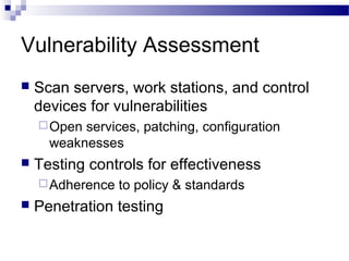 Vulnerability Assessment
 Scan servers, work stations, and control
devices for vulnerabilities
Open services, patching, configuration
weaknesses
 Testing controls for effectiveness
Adherence to policy & standards
 Penetration testing
 
