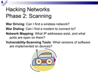 Hacking Networks
Phase 2: Scanning
War Driving: Can I find a wireless network?
War Dialing: Can I find a modem to connect to?
Network Mapping: What IP addresses exist, and what
ports are open on them?
Vulnerability-Scanning Tools: What versions of software
are implemented on devices?
 