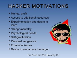 The Need for Web Security 15
HACKER MOTIVATIONSHACKER MOTIVATIONS
 Money, profit
 Access to additional resources
 Experimentation and desire to
learn
 “Gang” mentality
 Psychological needs
 Self-gratification
 Personal vengeance
 Emotional issues
 Desire to embarrass the target
 