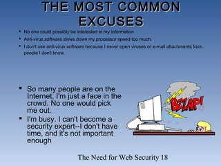 The Need for Web Security 18
THE MOST COMMONTHE MOST COMMON
EXCUSESEXCUSES
 So many people are on the
Internet, I'm just a face in the
crowd. No one would pick
me out.
 I'm busy. I can't become a
security expert--I don't have
time, and it's not important
enough
 No one could possibly be interested in my information
 Anti-virus software slows down my processor speed too much.
 I don't use anti-virus software because I never open viruses or e-mail attachments from
people I don't know.
 