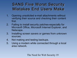 The Need for Web Security 19
SANS Five Worst SecuritySANS Five Worst Security
Mistakes End Users MakeMistakes End Users Make
1. Opening unsolicited e-mail attachments without
verifying their source and checking their content
first.
2. Failing to install security patches-especially for
Microsoft Office, Microsoft Internet Explorer, and
Netscape.
3. Installing screen savers or games from unknown
sources.
4. Not making and testing backups.
5. Using a modem while connected through a local
area network.
 
