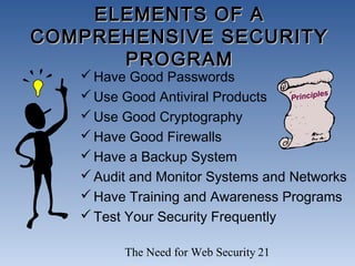 The Need for Web Security 21
ELEMENTS OF AELEMENTS OF A
COMPREHENSIVE SECURITYCOMPREHENSIVE SECURITY
PROGRAMPROGRAM
Have Good Passwords
Use Good Antiviral Products
Use Good Cryptography
Have Good Firewalls
Have a Backup System
Audit and Monitor Systems and Networks
Have Training and Awareness Programs
Test Your Security Frequently
Principles
 