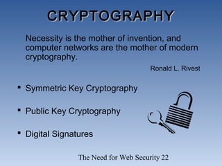 The Need for Web Security 22
CRYPTOGRAPHYCRYPTOGRAPHY
Necessity is the mother of invention, and
computer networks are the mother of modern
cryptography.
Ronald L. Rivest
 Symmetric Key Cryptography
 Public Key Cryptography
 Digital Signatures
 