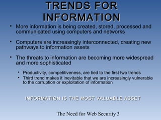The Need for Web Security 3
TRENDS FORTRENDS FOR
INFORMATIONINFORMATION
 More information is being created, stored, processed and
communicated using computers and networks
 Computers are increasingly interconnected, creating new
pathways to information assets
 The threats to information are becoming more widespread
and more sophisticated
 Productivity, competitiveness, are tied to the first two trends
 Third trend makes it inevitable that we are increasingly vulnerable
to the corruption or exploitation of information
INFORMATION IS THE MOST VALUABLE ASSETINFORMATION IS THE MOST VALUABLE ASSET
 