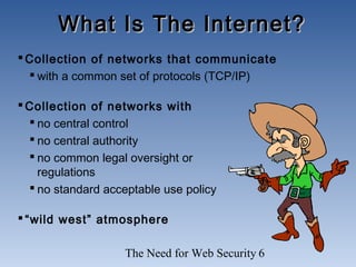 The Need for Web Security 6
Collection of networks that communicate
 with a common set of protocols (TCP/IP)
Collection of networks with
 no central control
 no central authority
 no common legal oversight or
regulations
 no standard acceptable use policy
“wild west” atmosphere
What Is The Internet?What Is The Internet?
 