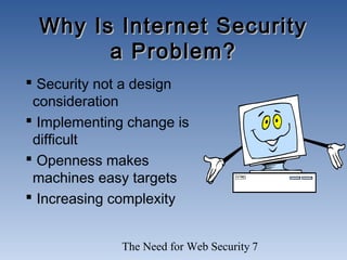 The Need for Web Security 7
Why Is Internet SecurityWhy Is Internet Security
a Problem?a Problem?
 Security not a design
consideration
 Implementing change is
difficult
 Openness makes
machines easy targets
 Increasing complexity
 