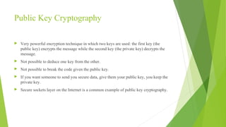 Public Key Cryptography
 Very powerful encryption technique in which two keys are used: the first key (the
public key) encrypts the message while the second key (the private key) decrypts the
message.
 Not possible to deduce one key from the other.
 Not possible to break the code given the public key.
 If you want someone to send you secure data, give them your public key, you keep the
private key.
 Secure sockets layer on the Internet is a common example of public key cryptography.
 