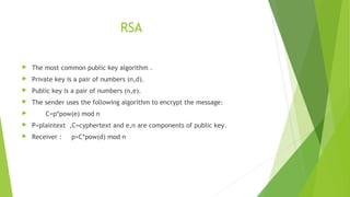 RSA
 The most common public key algorithm .
 Private key is a pair of numbers (n,d).
 Public key is a pair of numbers (n,e).
 The sender uses the following algorithm to encrypt the message:
 C=p*pow(e) mod n
 P=plaintext ,C=cyphertext and e,n are components of public key.
 Receiver : p=C*pow(d) mod n
 