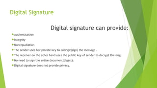 Digital Signature
Digital signature can provide:
Authentication
Integrity
Nonrepudiation
The sender uses her private key to encrypt(sign) the message .
The receiver on the other hand uses the public key of sender to decrypt the msg.
No need to sign the entire document(digest).
Digital signature does not provide privacy.
 