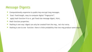 Message Digests
 Computationally expensive to public-key-encrypt long messages.
 Goal: fixed-length, easy to-compute digital “fingerprint”.
 apply hash function H to m, get fixed size message digest, H(m).
 Hash function properties:
 Hashing is one way: digest can only be created from the msg , not vice versa.
 Hashing is one to one function: there is little probability that two msg produce same digest.
 