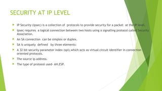 SECURITY AT IP LEVEL
 IP Security (ipsec) is a collection of protocols to provide security for a packet at the IP level.
 Ipsec requires a logical connection between two hosts using a signalling protocol called Security
Association.
 An SA connection can be simplex or duplex.
 SA is uniquely defined by three elements:
 A 32 bit security parameter index (spi),which acts as virtual circuit identifier in connection
oriented protocols.
 The source ip address.
 The type of protocol used- AH,ESP.
 