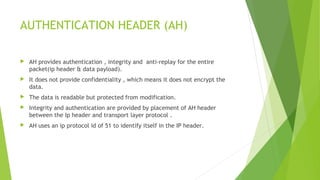 AUTHENTICATION HEADER (AH)
 AH provides authentication , integrity and anti-replay for the entire
packet(ip header & data payload).
 It does not provide confidentiality , which means it does not encrypt the
data.
 The data is readable but protected from modification.
 Integrity and authentication are provided by placement of AH header
between the Ip header and transport layer protocol .
 AH uses an ip protocol id of 51 to identify itself in the IP header.
 