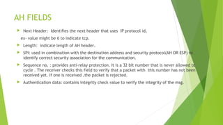 AH FIELDS
 Next Header: Identifies the next header that uses IP protocol id,
ex- value might be 6 to indicate tcp.
 Length: indicate length of AH header.
 SPI: used in combination with the destination address and security protocol(AH OR ESP) to
identify correct security association for the communication.
 Sequence no. : provides anti-relay protection. It is a 32 bit number that is never allowed to
cycle . The receiver checks this field to verify that a packet with this number has not been
received yet. If one is received ,the packet is rejected.
 Authentication data: contains integrity check value to verify the integrity of the msg.
 