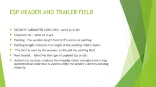 ESP HEADER AND TRAILER FIELD
 SECURITY PARAMETER INDEX (SPI): same as in AH.
 Sequence no : same as in AH.
 Padding : the variable length field of 0’s serves as padding.
 Padding length: indicates the length of the padding field in bytes.
 This field is used by the receiver to discard the padding field.
 Next header: identifies the type of payload tcp or udp.
 Authentication data: contains the integrity check value(icv) and a msg
authentication code that is used to verify the sender’s identity and msg
integrity.
 