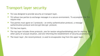 Transport layer security
 TLS was designed to provide security at transport layer.
 TLS allows two parties to exchange messages in a secure environment. To accomplish this TLS
require that
 Two parties must agree on 3 protocols : an entity authentication protocol, a message
authentication protocol and encrypt/decrypt protocol.
 TLS has two layers.
 The top layer includes three protocols ,one for session setup(handshaking),one for alerting the
other party of unusual situation, and one informing the establishment of security parameters.
 The lower layer ,the record protocol ,is used to encapsulate msg from the upper layer.
 