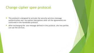 Change cipher spee protocol
 This protocol is designed to activate the security services (message
authentication and encryption/decryption) after all the agreements are
confirmed in the handshake protocol.
 After exchanging the one message defined in this protocol ,the two parties
can use the services.
 