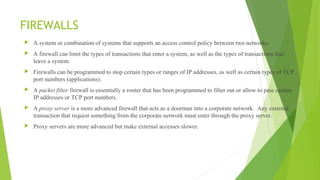FIREWALLS
 A system or combination of systems that supports an access control policy between two networks.
 A firewall can limit the types of transactions that enter a system, as well as the types of transactions that
leave a system.
 Firewalls can be programmed to stop certain types or ranges of IP addresses, as well as certain types of TCP
port numbers (applications).
 A packet filter firewall is essentially a router that has been programmed to filter out or allow to pass certain
IP addresses or TCP port numbers.
 A proxy server is a more advanced firewall that acts as a doorman into a corporate network. Any external
transaction that request something from the corporate network must enter through the proxy server.
 Proxy servers are more advanced but make external accesses slower.
 