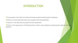 INTRODUCTION
Cryptography is the study of creating and using encryption and decryption techniques.
Plaintext is the the data that before any encryption has been performed.
Ciphertext is the data after encryption has been performed.
The key is the unique piece of information that is used to create ciphertext and decrypt the ciphertext back into
plaintext.
 
