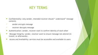 KEY TERMS
 Confidentiality: only sender, intended receiver should “ understand” message
contents
 sender encrypts message
 receiver decrypts message
 Authentication: sender, receiver want to confirm identity of each other
 Message Integrity: sender, receiver want to ensure message not altered (in
transit, or afterwards) .
 Access and Availability: services must be accessible and available to users
 