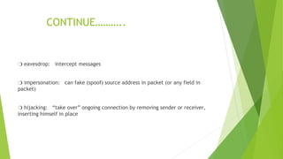 CONTINUE………..
❍ eavesdrop: intercept messages
❍ impersonation: can fake (spoof) source address in packet (or any field in
packet)
❍ hijacking: “take over” ongoing connection by removing sender or receiver,
inserting himself in place
 