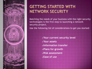 Matching the needs of your business with the right security
technologies is the first step to launching a network
security project.
Use the following list of considerations to get you started:
Your current security level
Your assets
Information transfer
Plans for growth
Risk assessment
Ease of use
 