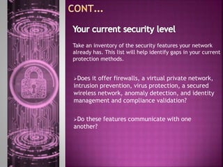 Does it offer firewalls, a virtual private network,
intrusion prevention, virus protection, a secured
wireless network, anomaly detection, and identity
management and compliance validation?
Do these features communicate with one
another?
Take an inventory of the security features your network
already has. This list will help identify gaps in your current
protection methods.
 
