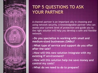 A channel partner is an important ally in choosing and
using network security. A knowledgeable partner who can
assess your current level of protection and guide you to
the right solution will help you develop a safe and flexible
network.
Do you specialize in working with small and
medium-sized businesses (SMBs)?
What type of service and support do you offer
after the sale?
How will this new solution integrate with my
existing IT environment?
How will this solution help me save money and
control my costs?
What do we need to do to prepare?
 