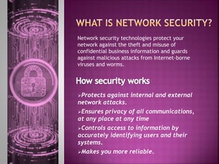 Network security technologies protect your
network against the theft and misuse of
confidential business information and guards
against malicious attacks from Internet-borne
viruses and worms.
Protects against internal and external
network attacks.
Ensures privacy of all communications,
at any place at any time
Controls access to information by
accurately identifying users and their
systems.
Makes you more reliable.
 