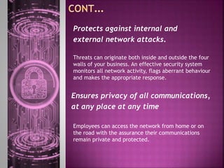 Threats can originate both inside and outside the four
walls of your business. An effective security system
monitors all network activity, flags aberrant behaviour
and makes the appropriate response.
Protects against internal and
external network attacks.
Ensures privacy of all communications,
at any place at any time
Employees can access the network from home or on
the road with the assurance their communications
remain private and protected.
 