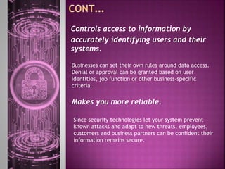 Businesses can set their own rules around data access.
Denial or approval can be granted based on user
identities, job function or other business-specific
criteria.
Controls access to information by
accurately identifying users and their
systems.
Makes you more reliable.
Since security technologies let your system prevent
known attacks and adapt to new threats, employees,
customers and business partners can be confident their
information remains secure.
 