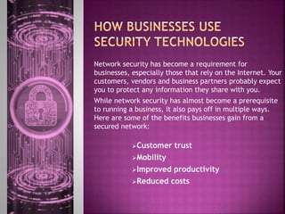Network security has become a requirement for
businesses, especially those that rely on the Internet. Your
customers, vendors and business partners probably expect
you to protect any information they share with you.
While network security has almost become a prerequisite
to running a business, it also pays off in multiple ways.
Here are some of the benefits businesses gain from a
secured network:
Customer trust
Mobility
Improved productivity
Reduced costs
 