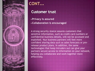Privacy is assured
Collaboration is encouraged
A strong security stance assures customers that
sensitive information, such as credit card numbers or
confidential business details, will not be accessed and
exploited. Your business partners will feel more
confident sharing data such as sales forecasts or pre-
release product plans. In addition, the same
technologies that keep intruders out can give your
partners secure access to information on your network,
helping you collaborate and work together more
effectively.
 