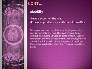 Secure access on the road
Promotes productivity while out of the office
Strong network security lets your employees safely
access your network from the road or from home
without introducing viruses or other threats. Secure,
convenient network access means that employees can
use critical information when they need it, making
them more productive when they're away from their
desks.
 