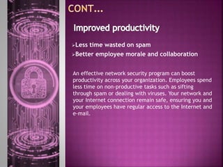 Less time wasted on spam
Better employee morale and collaboration
An effective network security program can boost
productivity across your organization. Employees spend
less time on non-productive tasks such as sifting
through spam or dealing with viruses. Your network and
your Internet connection remain safe, ensuring you and
your employees have regular access to the Internet and
e-mail.
 