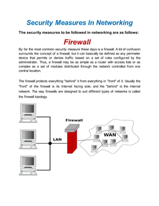 Security Measures In Networking
The security measures to be followed in networking are as follows:
Firewall
By far the most common security measure these days is a firewall. A lot of confusion
surrounds the concept of a firewall, but it can basically be defined as any perimeter
device that permits or denies traffic based on a set of rules configured by the
administrator. Thus, a firewall may be as simple as a router with access lists or as
complex as a set of modules distributed through the network controlled from one
central location.
The firewall protects everything "behind" it from everything in "front" of it. Usually the
"front" of the firewall is its Internet facing side, and the "behind" is the internal
network. The way firewalls are designed to suit different types of networks is called
the firewall topology.
 