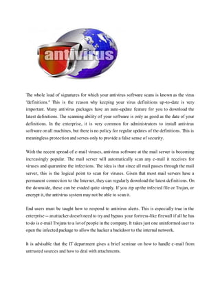 The whole load of signatures for which your antivirus software scans is known as the virus
"definitions." This is the reason why keeping your virus definitions up-to-date is very
important. Many antivirus packages have an auto-update feature for you to download the
latest definitions. The scanning ability of your software is only as good as the date of your
definitions. In the enterprise, it is very common for administrators to install antivirus
software onall machines, but there is no policy for regular updates of the definitions. This is
meaningless protection and serves only to provide a false sense of security.
With the recent spread of e-mail viruses, antivirus software at the mail server is becoming
increasingly popular. The mail server will automatically scan any e-mail it receives for
viruses and quarantine the infections. The idea is that since all mail passes through the mail
server, this is the logical point to scan for viruses. Given that most mail servers have a
permanent connection to the Internet, they can regularly download the latest definitions. On
the downside, these can be evaded quite simply. If you zip up the infected file or Trojan, or
encrypt it, the antivirus system may not be able to scan it.
End users must be taught how to respond to antivirus alerts. This is especially true in the
enterprise -- anattacker doesn't needto tryand bypass your fortress-like firewall if all he has
to do is e-mail Trojans to a lot of people inthe company. It takes just one uninformed user to
open the infected package to allow the hacker a backdoor to the internal network.
It is advisable that the IT department gives a brief seminar on how to handle e-mail from
untrusted sources and how to deal with attachments.
 