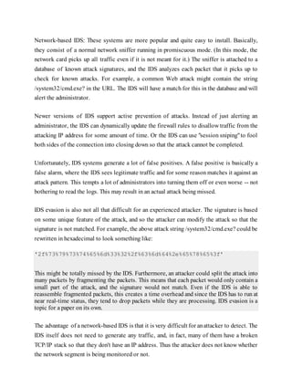 Network-based IDS: These systems are more popular and quite easy to install. Basically,
they consist of a normal network sniffer running in promiscuous mode. (In this mode, the
network card picks up all traffic even if it is not meant for it.) The sniffer is attached to a
database of known attack signatures, and the IDS analyzes each packet that it picks up to
check for known attacks. For example, a common Web attack might contain the string
/system32/cmd.exe? in the URL. The IDS will have a match for this in the database and will
alert the administrator.
Newer versions of IDS support active prevention of attacks. Instead of just alerting an
administrator, the IDS can dynamically update the firewall rules to disallow traffic from the
attacking IP address for some amount of time. Or the IDS can use "session sniping"to fool
both sides of the connection into closing down so that the attack cannot be completed.
Unfortunately, IDS systems generate a lot of false positives. A false positive is basically a
false alarm, where the IDS sees legitimate traffic and for some reason matches it against an
attack pattern. This tempts a lot of administrators into turning them off or even worse -- not
bothering to read the logs. This may result in an actual attack being missed.
IDS evasion is also not all that difficult for an experienced attacker. The signature is based
on some unique feature of the attack, and so the attacker can modify the attack so that the
signature is not matched. For example, the above attack string /system32/cmd.exe? could be
rewritten in hexadecimal to look something like:
'2f%73%79%73%74%65%6d%33%32%2f%63%6d%64%2e%65%78%65%3f'
This might be totally missed by the IDS. Furthermore, an attacker could split the attack into
many packets by fragmenting the packets. This means that each packet would only contain a
small part of the attack, and the signature would not match. Even if the IDS is able to
reassemble fragmented packets, this creates a time overhead and since the IDS has to run at
near real-time status, they tend to drop packets while they are processing. IDS evasion is a
topic for a paper on its own.
The advantage of a network-based IDS is that it is very difficult for anattacker to detect. The
IDS itself does not need to generate any traffic, and, in fact, many of them have a broken
TCP/IP stack so that they don't have an IP address. Thus the attacker does not know whether
the network segment is being monitored or not.
 