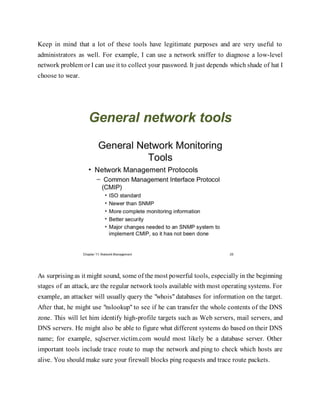 Keep in mind that a lot of these tools have legitimate purposes and are very useful to
administrators as well. For example, I can use a network sniffer to diagnose a low-level
network problem or I can use it to collect your password. It just depends which shade of hat I
choose to wear.
General network tools
As surprisingas it might sound, some of the most powerful tools, especially in the beginning
stages of an attack, are the regular network tools available with most operating systems. For
example, an attacker will usually query the "whois" databases for information on the target.
After that, he might use "nslookup" to see if he can transfer the whole contents of the DNS
zone. This will let him identify high-profile targets such as Web servers, mail servers, and
DNS servers. He might also be able to figure what different systems do based on their DNS
name; for example, sqlserver.victim.com would most likely be a database server. Other
important tools include trace route to map the network and ping to check which hosts are
alive. You should make sure your firewall blocks ping requests and trace route packets.
 