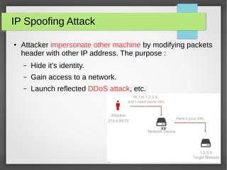 xx
IP Spoofing Attack
● Attacker impersonate other machine by modifying packets
header with other IP address. The purpose :
– Hide it’s identity.
– Gain access to a network.
– Launch reflected DDoS attack, etc.
 