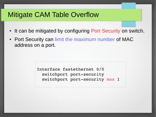 Mitigate CAM Table Overflow
● It can be mitigated by configuring Port Security on switch.
● Port Security can limit the maximum number of MAC
address on a port.
Interface fastethernet 0/0 
  switchport port­security
  switchport port­security max 1
 