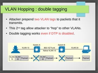 VLAN Hopping : double tagging
● Attacker prepend two VLAN tags to packets that it
transmits.
● This 2nd tag allow attacker to “hop” to other VLANs.
● Double tagging works even if DTP is disabled.
 