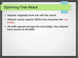 Spanning-Tree Attack
● Attacker negotiate trunk link with the switch.
● Attacker sends superior BPDU thus becomes the root
bridge.
● All traffic passes through the root bridge, thus attacker
have access to all traffic.
 
