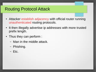 Routing Protocol Attack
● Attacker establish adjacency with official router running
unauthenticated routing protocols.
● It then illegally advertise ip addresses with more trusted
prefix length.
● Thus they can perform :
– Man in the middle attack.
– Phishing.
– Etc.
 