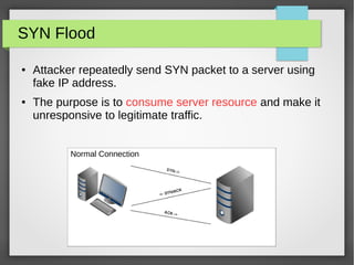 SYN Flood
● Attacker repeatedly send SYN packet to a server using
fake IP address.
● The purpose is to consume server resource and make it
unresponsive to legitimate traffic.
Normal Connection
 