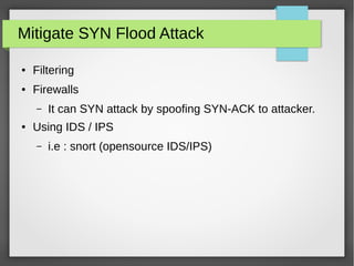 Mitigate SYN Flood Attack
● Filtering
● Firewalls
– It can SYN attack by spoofing SYN-ACK to attacker.
● Using IDS / IPS
– i.e : snort (opensource IDS/IPS)
 