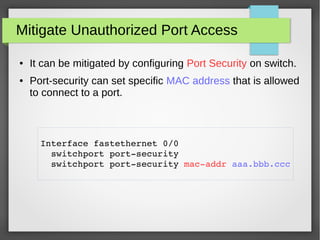 Mitigate Unauthorized Port Access
● It can be mitigated by configuring Port Security on switch.
● Port-security can set specific MAC address that is allowed
to connect to a port.
Interface fastethernet 0/0 
  switchport port­security
  switchport port­security mac­addr aaa.bbb.ccc
 